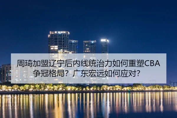 周琦加盟辽宁后内线统治力如何重塑CBA争冠格局？广东宏远如何应对？