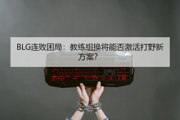 BLG连败困局：教练组换将能否激活打野新方案？